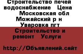 Строительство печей, водоснабжение › Цена ­ 100 - Московская обл., Можайский р-н, Уваровка пгт Строительство и ремонт » Услуги   